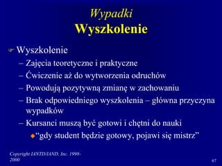 Copyright IANTD/IAND, Inc. 1998-
2000 67
Wypadki
Wyszkolenie
 Wyszkolenie
– Zajęcia teoretyczne i praktyczne
– Ćwiczenie aż do wytworzenia odruchów
– Powodują pozytywną zmianę w zachowaniu
– Brak odpowiedniego wyszkolenia – główna przyczyna
wypadków
– Kursanci muszą być gotowi i chętni do nauki
“gdy student będzie gotowy, pojawi się mistrz”
 