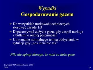 Copyright IANTD/IAND, Inc. 1998-
2000 69
Wypadki
Gospodarowanie gazem
 Do wszystkich nurkowań technicznych
stosować zasadę 1/3
 Dopasowywać zużycie gazu, gdy zespół nurkuje
z butlami o różnej pojemności
 Utrzymanie normalnego tempa oddychania w
sytuacji gdy „coś idzie nie tak”
Nikt nie zginął dlatego, że miał za dużo gazu
 