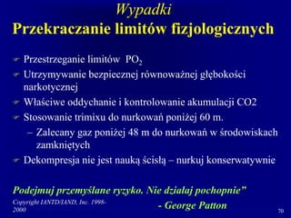 Copyright IANTD/IAND, Inc. 1998-
2000 70
Wypadki
Przekraczanie limitów fizjologicznych
 Przestrzeganie limitów PO2
 Utrzymywanie bezpiecznej równoważnej głębokości
narkotycznej
 Właściwe oddychanie i kontrolowanie akumulacji CO2
 Stosowanie trimixu do nurkowań poniżej 60 m.
– Zalecany gaz poniżej 48 m do nurkowań w środowiskach
zamkniętych
 Dekompresja nie jest nauką ścisłą – nurkuj konserwatywnie
Podejmuj przemyślane ryzyko. Nie działaj pochopnie”
- George Patton
 