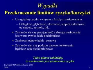 Copyright IANTD/IAND, Inc. 1998-
2000 71
Wypadki
Przekraczanie limitów ryzyka/korzyści
 Uwzględnij ryzyko związane z każdym nurkowaniem
– Odległość, głębokość, złożoność, stopień zależności
od sprzętu, zespołu, itd..
 Zastanów się czy przyjemność z danego nurkowania
jest warta ryzyka jakie podejmujesz.
 Zachowaj odpowiednią postawę
 Zastanów się, czy podczas danego nurkowania
będziesz czuć się komfortowo
Tylko głupcy zakładają,
że nurkowanie jest pozbawione ryzyka
 