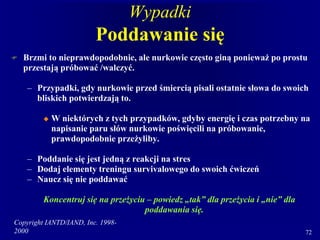 Copyright IANTD/IAND, Inc. 1998-
2000 72
Wypadki
Poddawanie się
 Brzmi to nieprawdopodobnie, ale nurkowie często giną ponieważ po prostu
przestają próbować /walczyć.
– Przypadki, gdy nurkowie przed śmiercią pisali ostatnie słowa do swoich
bliskich potwierdzają to.
 W niektórych z tych przypadków, gdyby energię i czas potrzebny na
napisanie paru słów nurkowie poświęcili na próbowanie,
prawdopodobnie przeżyliby.
– Poddanie się jest jedną z reakcji na stres
– Dodaj elementy treningu survivalowego do swoich ćwiczeń
– Naucz się nie poddawać
Koncentruj się na przeżyciu – powiedz „tak” dla przeżycia i „nie” dla
poddawania się.
 