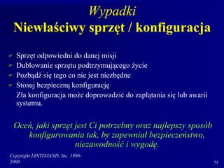 Copyright IANTD/IAND, Inc. 1998-
2000 73
Wypadki
Niewłaściwy sprzęt / konfiguracja
 Sprzęt odpowiedni do danej misji
 Dublowanie sprzętu podtrzymującego życie
 Pozbądź się tego co nie jest niezbędne
 Stosuj bezpieczną konfigurację
Zła konfiguracja może doprowadzić do zaplątania się lub awarii
systemu.
Oceń, jaki sprzęt jest Ci potrzebny oraz najlepszy sposób
konfigurowania tak, by zapewniał bezpieczeństwo,
niezawodność i wygodę.
 