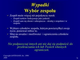 Copyright IANTD/IAND, Inc. 1998-
2000 74
Wypadki
Wybór zespołu
 Zespół może więcej niż pojedynczy nurek
– Zespół nurków funkcjonuje jako jedność
– Zespół sam się chroni i zabezpiecza – działaj z zespołem i w
zespole.
 Wybierz członków zespołu, którym powierzyłbyś swoje
życie, ponieważ robisz to.
 Miej na uwadze i możliwości i ograniczenia członków
zespołu.
Nie podpuszczaj innych ani nie daj się podpuścić do
przekraczania ich lub Twoich własnych
ograniczeń.
 