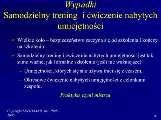 Copyright IANTD/IAND, Inc. 1998-
2000 76
Wypadki
Samodzielny trening i ćwiczenie nabytych
umiejętności
 Wielkie koło – bezpieczeństwo zaczyna się od szkolenia i kończy
na szkoleniu .
 Samodzielny trening i ćwiczenie nabytych umiejętności jest tak
samo ważne, jak formalne szkolenie (jeśli nie ważniejsze).
– Umiejętności, których się nie używa traci się z czasem.
– Okresowe ćwiczenie nabytych umiejętności z członkami
zespołu.
Praktyka czyni mistrza
 