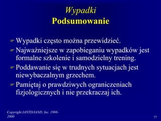 Copyright IANTD/IAND, Inc. 1998-
2000 77
Wypadki
Podsumowanie
 Wypadki często można przewidzieć.
 Najważniejsze w zapobieganiu wypadków jest
formalne szkolenie i samodzielny trening.
 Poddawanie się w trudnych sytuacjach jest
niewybaczalnym grzechem.
 Pamiętaj o prawdziwych ograniczeniach
fizjologicznych i nie przekraczaj ich.
 