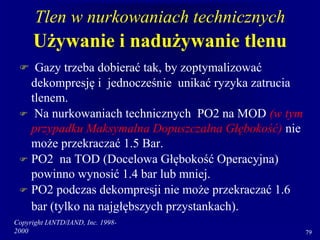 Copyright IANTD/IAND, Inc. 1998-
2000 79
Tlen w nurkowaniach technicznych
Używanie i nadużywanie tlenu
 Gazy trzeba dobierać tak, by zoptymalizować
dekompresję i jednocześnie unikać ryzyka zatrucia
tlenem.
 Na nurkowaniach technicznych PO2 na MOD (w tym
przypadku Maksymalna Dopuszczalna Głębokość) nie
może przekraczać 1.5 Bar.
 PO2 na TOD (Docelowa Głębokość Operacyjna)
powinno wynosić 1.4 bar lub mniej.
 PO2 podczas dekompresji nie może przekraczać 1.6
bar (tylko na najgłębszych przystankach).
 
