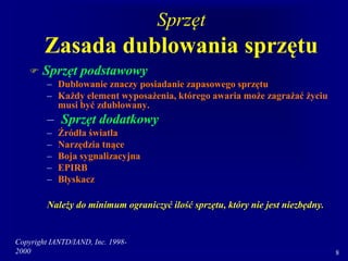 Copyright IANTD/IAND, Inc. 1998-
2000 8
Sprzęt
Zasada dublowania sprzętu
 Sprzęt podstawowy
– Dublowanie znaczy posiadanie zapasowego sprzętu
– Każdy element wyposażenia, którego awaria może zagrażać życiu
musi być zdublowany.
– Sprzęt dodatkowy
– Źródła światła
– Narzędzia tnące
– Boja sygnalizacyjna
– EPIRB
– Błyskacz
Należy do minimum ograniczyć ilość sprzętu, który nie jest niezbędny.
 