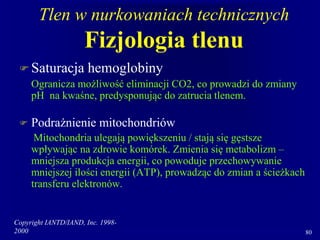 Copyright IANTD/IAND, Inc. 1998-
2000 80
Tlen w nurkowaniach technicznych
Fizjologia tlenu
 Saturacja hemoglobiny
Ogranicza możliwość eliminacji CO2, co prowadzi do zmiany
pH na kwaśne, predysponując do zatrucia tlenem.
 Podrażnienie mitochondriów
Mitochondria ulegają powiększeniu / stają się gęstsze
wpływając na zdrowie komórek. Zmienia się metabolizm –
mniejsza produkcja energii, co powoduje przechowywanie
mniejszej ilości energii (ATP), prowadząc do zmian a ścieżkach
transferu elektronów.
 