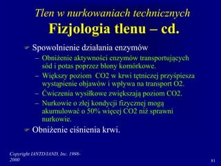 Copyright IANTD/IAND, Inc. 1998-
2000 81
Tlen w nurkowaniach technicznych
Fizjologia tlenu – cd.
 Spowolnienie działania enzymów
– Obniżenie aktywności enzymów transportujących
sód i potas poprzez błony komórkowe.
– Większy poziom CO2 w krwi tętniczej przyśpiesza
wystąpienie objawów i wpływa na transport O2.
– Ćwiczenia wysiłkowe zwiększają poziom CO2.
– Nurkowie o złej kondycji fizycznej mogą
akumulować o 50% więcej CO2 niż sprawni
nurkowie.
 Obniżenie ciśnienia krwi.
 