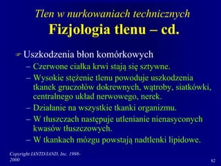 Copyright IANTD/IAND, Inc. 1998-
2000 82
Tlen w nurkowaniach technicznych
Fizjologia tlenu – cd.
 Uszkodzenia błon komórkowych
– Czerwone ciałka krwi stają się sztywne.
– Wysokie stężenie tlenu powoduje uszkodzenia
tkanek gruczołów dokrewnych, wątroby, siatkówki,
centralnego układ nerwowego, nerek.
– Działanie na wszystkie tkanki organizmu.
– W tłuszczach następuje utlenianie nienasyconych
kwasów tłuszczowych.
– W tkankach mózgu powstają nadtlenki lipidowe.
 