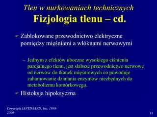 Copyright IANTD/IAND, Inc. 1998-
2000 83
Tlen w nurkowaniach technicznych
Fizjologia tlenu – cd.
 Zablokowane przewodnictwo elektryczne
pomiędzy mięśniami a włóknami nerwowymi
– Jednym z efektów uboczne wysokiego ciśnienia
parcjalnego tlenu, jest słabsze przewodnictwo nerwowe
od nerwów do tkanek mięśniowych co powoduje
zahamowanie działania enzymów niezbędnych do
metabolizmu komórkowego.
 Histoksja hipoksyczna
 