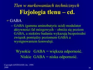 Copyright IANTD/IAND, Inc. 1998-
2000 84
Tlen w nurkowaniach technicznych
Fizjologia tlenu – cd.
 GABA
– GABA (gamma aminobutyric acid) modulator
aktywności fal mózgowych – obniża się poziom
GABA, a niektóre badania wykazują bezpośredni
związek pomiędzy poziomem GABA a
występowaniem konwulsji.
Wysokie GABA = większa odporność.
Niskie GABA = niska odporność.
 