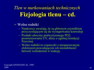 Copyright IANTD/IAND, Inc. 1998-
2000 85
Tlen w nurkowaniach technicznych
Fizjologia tlenu – cd.
 Wolne rodniki
– Naukowcy uważają, że są głównym czynnikiem
przyczyniającym się do występowania konwulsji
– Produkt uboczny podwyższonego PO2,
promieniowania UV, diety o ogólnej kondycji
fizycznej
– Wolne rodniki to cząsteczki z niesparowanym
elektronem powodującym ich niestabilność/
łatwość wchodzenia w reakcję.
 