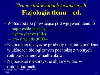 Copyright IANTD/IAND, Inc. 1998-
2000 86
Tlen w nurkowaniach technicznych
Fizjologia tlenu – cd.
 Wolne rodniki powstające pod wpływem tlenu to
– super-oxide anion(02-)
– hydroxyl anion (0H-)
– proxy radicals (ROO-)
 Najbardziej toksyczne produkty metabolizmu tlenu
w układach biologicznych pochodzą z wolnych
rodników anionów nadtlenków.
 Najbardziej niekorzystne objawy widać w
mitochondriach.
 