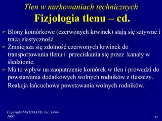 Copyright IANTD/IAND, Inc. 1998-
2000 87
Tlen w nurkowaniach technicznych
Fizjologia tlenu – cd.
 Błony komórkowe (czerwonych krwinek) stają się sztywne i
tracą elastyczność.
 Zmniejsza się zdolność czerwonych krwinek do
transportowania tlenu i przeciskania się przez kanały w
śledzionie.
 Ma to wpływ na zaopatrzenie komórek w tlen i prowadzi do
powstawania dodatkowych wolnych rodników z tłuszczy.
Reakcja łańcuchowa powstawania wolnych rodników.
 
