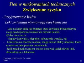 Copyright IANTD/IAND, Inc. 1998-
2000 89
Tlen w nurkowaniach technicznych
Zwiększone ryzyko
- Przyjmowanie leków
Leki zmieniają równowagę biochemiczną
– Leki na katar, takie jak Sudafed, które zawierają Pseudofedrynę
mogą predysponować nurków do zatrucia tlenem.
Efekty uboczne to :
Napady konwulsji, niepokój, zaburzenia wzroku, itd.
– Lekarstwa na chorobę morską, mogą dawać efekty uboczne, które
są niewskazane podczas nurkowania.
– Jeśli przed nurkowaniem chcesz stosować jakiekolwiek leki,
skonsultuj się z lekarzem.
 