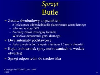 Copyright IANTD/IAND, Inc. 1998-
2000 9
Sprzęt
Butle
 Zestaw dwubutlowy z łącznikiem
– z ilością gazu odpowiednią dla planowanego czasu dennego
– zalecane zawory DIN
– Zalecany zawór izolacyjny łącznika
– Właściwe oznaczenie gazu dennego
 Dwa automaty podstawowe
– Jeden z wężem do II stopnia minimum 1.5 metra długości
 Boja i kołowrotek (przy nurkowaniach w wodzie
otwartej)
 Sprzęt odpowiedni do środowiska
 