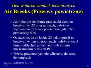 Copyright IANTD/IAND, Inc. 1998-
2000 91
Tlen w nurkowaniach technicznych
Air Breaks (Przerwy powietrzne)
 Jeśli planuje się długie przystanki deco na
bogatych w O2 mieszaninach, należy w
wprowadzić przerwy powietrzne, gdy CNS
przekroczy 80%.
 Oznacza to, że co każde 25 dekompresji na
bogatych w tlen mieszaninach należy przez 5
minut oddychać powietrzem lub innymi
mieszaninami o niskim PO2
 Przerw powietrznych nie wliczamy do czasu
dekompresji
 