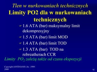 Copyright IANTD/IAND, Inc. 1998-
2000 92
Tlen w nurkowaniach technicznych
Limity PO2 dla w nurkowaniach
technicznych
 1.6 ATA (bar) maksymalny limit
dekompresyjny
 1.5 ATA (bar) limit MOD
 1.4 ATA (bar) limit TOD
 1.3 ATA (bar) TOD na
rebreatherach CCR
Limity PO2 zależą także od czasu ekspozycji
 