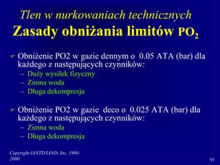 Copyright IANTD/IAND, Inc. 1998-
2000 93
Tlen w nurkowaniach technicznych
Zasady obniżania limitów PO2
 Obniżenie PO2 w gazie dennym o 0.05 ATA (bar) dla
każdego z następujących czynników:
– Duży wysiłek fizyczny
– Zimna woda
– Długa dekompresja
 Obniżenie PO2 w gazie deco o 0.025 ATA (bar) dla
każdego z następujących czynników:
– Zimna woda
– Długa dekompresja
 