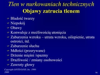 Copyright IANTD/IAND, Inc. 1998-
2000 94
Tlen w nurkowaniach technicznych
Objawy zatrucia tlenem
 Bladość twarzy
 Niepokój
 Obawy
 Konwulsje z możliwością utonięcia
 Zaburzenia wzroku – utrata wzroku, oślepienie, utrata
ostrości, itd.
 Zaburzenie słuchu
 Mdłości (przerywane)
 Drżenie mięśni /spazmy
 Drażliwość / zmiany osobowości
 Zawroty głowy
 