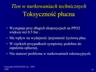 Copyright IANTD/IAND, Inc. 1998-
2000 95
Tlen w nurkowaniach technicznych
Toksyczność płucna
 Występuje przy długich ekspozycjach na PPO2
większe niż 0.5 bar .
 Ma wpływ na wydajność /pojemność życiową płuc.
 W ciężkich przypadkach symptomy podobne do
zapalenia opłucnej.
 Nie stanowi problemu w nurkowaniach rekreacyjnych.
 