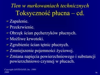 Copyright IANTD/IAND, Inc. 1998-
2000 96
Tlen w nurkowaniach technicznych
Toksyczność płucna – cd.
 Zapalenie.
 Przekrwienie.
 Obrzęk ścian pęcherzyków płucnych.
 Możliwe krwotoki.
 Zgrubienie ścian tętnic płucnych.
 Zmniejszenie pojemności życiowej.
 Zmiana napięcia powierzchniowego i substancji
powierzchniowo czynnej w płucach.
 
