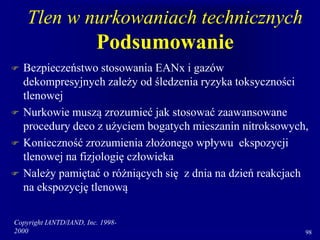 Copyright IANTD/IAND, Inc. 1998-
2000 98
Tlen w nurkowaniach technicznych
Podsumowanie
 Bezpieczeństwo stosowania EANx i gazów
dekompresyjnych zależy od śledzenia ryzyka toksyczności
tlenowej
 Nurkowie muszą zrozumieć jak stosować zaawansowane
procedury deco z użyciem bogatych mieszanin nitroksowych,
 Konieczność zrozumienia złożonego wpływu ekspozycji
tlenowej na fizjologię człowieka
 Należy pamiętać o różniących się z dnia na dzień reakcjach
na ekspozycję tlenową
 