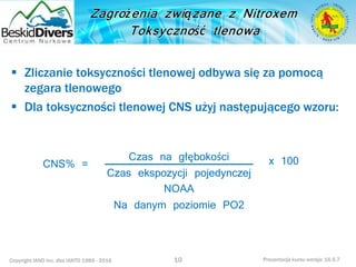 Copyright IAND Inc. dba IANTD 1985 - 2016 Prezentacja kursu wersja: 16.5.7
 Zliczanie toksyczności tlenowej odbywa się za pomocą
zegara tlenowego
 Dla toksyczności tlenowej CNS użyj następującego wzoru:
10
Czas na głębokości
Czas ekspozycji pojedynczej
NOAA
Na danym poziomie PO2
CNS% = x 100
 