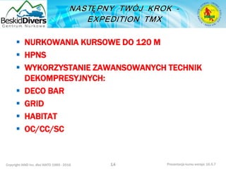 Copyright IAND Inc. dba IANTD 1985 - 2016 Prezentacja kursu wersja: 16.5.7
14
 NURKOWANIA KURSOWE DO 120 M
 HPNS
 WYKORZYSTANIE ZAWANSOWANYCH TECHNIK
DEKOMPRESYJNYCH:
 DECO BAR
 GRID
 HABITAT
 OC/CC/SC
 
