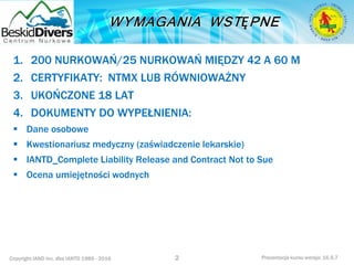 Copyright IAND Inc. dba IANTD 1985 - 2016 Prezentacja kursu wersja: 16.5.7
1. 200 NURKOWAŃ/25 NURKOWAŃ MIĘDZY 42 A 60 M
2. CERTYFIKATY: NTMX LUB RÓWNIOWAŻNY
3. UKOŃCZONE 18 LAT
4. DOKUMENTY DO WYPEŁNIENIA:
 Dane osobowe
 Kwestionariusz medyczny (zaświadczenie lekarskie)
 IANTD_Complete Liability Release and Contract Not to Sue
 Ocena umiejętności wodnych
2
 