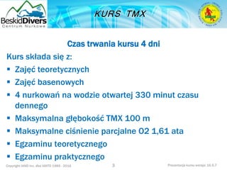 Copyright IAND Inc. dba IANTD 1985 - 2016 Prezentacja kursu wersja: 16.5.7
Czas trwania kursu 4 dni
Kurs składa się z:
 Zajęć teoretycznych
 Zajęć basenowych
 4 nurkowań na wodzie otwartej 330 minut czasu
dennego
 Maksymalna głębokość TMX 100 m
 Maksymalne ciśnienie parcjalne O2 1,61 ata
 Egzaminu teoretycznego
 Egzaminu praktycznego
3
 