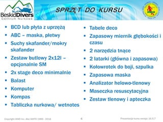 Copyright IAND Inc. dba IANTD 1985 - 2016 Prezentacja kursu wersja: 16.5.7
 BCD lub płyta z uprzężą
 ABC – maska, płetwy
 Suchy skafander/mokry
skafander
 Zestaw butlowy 2x12l –
opcjonalnie SM
 2x stage deco minimalnie
 Balast
 Komputer
 Kompas
 Tabliczka nurkowa/ wetnotes
4
 Tabele deco
 Zapasowy miernik głębokości i
czasu
 2 narzędzia tnące
 2 latarki (główna i zapasowa)
 Kołowrotek do boji, szpulka
 Zapasowa maska
 Analizator helowo-tlenowy
 Maseczka resuscytacyjna
 Zestaw tlenowy i apteczka
 