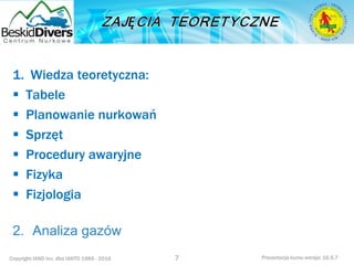 Copyright IAND Inc. dba IANTD 1985 - 2016 Prezentacja kursu wersja: 16.5.7
1. Wiedza teoretyczna:
 Tabele
 Planowanie nurkowań
 Sprzęt
 Procedury awaryjne
 Fizyka
 Fizjologia
2. Analiza gazów
7
 