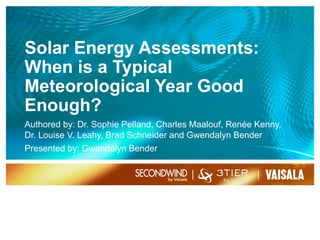 Solar Energy Assessments:
When is a Typical
Meteorological Year Good
Enough?
Authored by: Dr. Sophie Pelland, Charles Maalouf, Renée Kenny,
Dr. Louise V. Leahy, Brad Schneider and Gwendalyn Bender
Presented by: Gwendalyn Bender
9/28/161
 