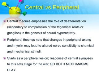 Central vs Peripheral

Central theories emphasize the role of deafferentation
(secondary to compression of the trigeminal roots or
ganglion) in the genesis of neural hyperactivity.

Peripheral theories note that changes in peripheral axons
and myelin may lead to altered nerve sensitivity to chemical
and mechanical stimuli.

Starts as a peripheral lesion; response of central synapses
to this sets stage for the war; SO BOTH MECHANISMS
PLAY
 