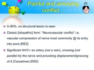 Painful and annoying
                      conflict…

In 85%, no structural lesion is seen

Classic [idiopathic] form: “Neurovascular conflict” i.e.
vascular compression of nerve most commonly @ its entry
into pons [REZ]

Significant NVC= an artery (not a vein), crossing (not
parallel to) the nerve and provoking displacement/grooving
of it (Casselman,2000)
 
