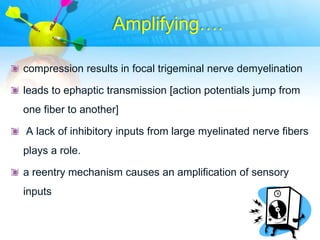 Amplifying….

compression results in focal trigeminal nerve demyelination

leads to ephaptic transmission [action potentials jump from
one fiber to another]

A lack of inhibitory inputs from large myelinated nerve fibers
plays a role.

a reentry mechanism causes an amplification of sensory
inputs
 