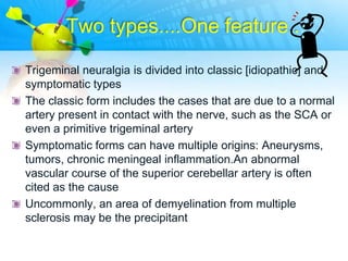 Two types....One feature..

Trigeminal neuralgia is divided into classic [idiopathic] and
symptomatic types
The classic form includes the cases that are due to a normal
artery present in contact with the nerve, such as the SCA or
even a primitive trigeminal artery
Symptomatic forms can have multiple origins: Aneurysms,
tumors, chronic meningeal inflammation.An abnormal
vascular course of the superior cerebellar artery is often
cited as the cause
Uncommonly, an area of demyelination from multiple
sclerosis may be the precipitant
 