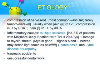 ETIOLOGY

• compression of nerve root [most common-vascular; rarely
  tumor/vein/avm] usually when pain @ v2 / v3, compression
  is by SCA ; pain @ v1  by AICA
• Inflammatory causes: multiple sclerosis [in1-5% of patients
  with MS;more likely if patient with TN is 20-40ys] ; Damage
  to myelin sheath [Myelin gone….signals blend….nerves
  may sense light touch as pain!!!!!] ), sarcoidosis, and Lyme
  disease neuropathy
• traumatic accidents
• unsuccessful dental work
 