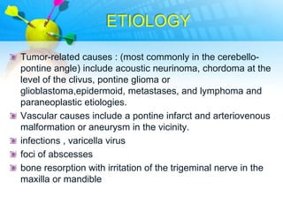 ETIOLOGY

Tumor-related causes : (most commonly in the cerebello-
pontine angle) include acoustic neurinoma, chordoma at the
level of the clivus, pontine glioma or
glioblastoma,epidermoid, metastases, and lymphoma and
paraneoplastic etiologies.
Vascular causes include a pontine infarct and arteriovenous
malformation or aneurysm in the vicinity.
infections , varicella virus
foci of abscesses
bone resorption with irritation of the trigeminal nerve in the
maxilla or mandible
 