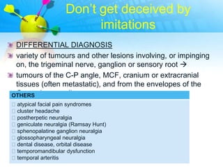 Don‟t get deceived by
                          imitations
 DIFFERENTIAL DIAGNOSIS
 variety of tumours and other lesions involving, or impinging
 on, the trigeminal nerve, ganglion or sensory root 
 tumours of the C-P angle, MCF, cranium or extracranial
 tissues (often metastatic), and from the envelopes of the
 Gasserian ganglion.
OTHERS
atypical facial pain syndromes
cluster headache
postherpetic neuralgia
geniculate neuralgia (Ramsay Hunt)
sphenopalatine ganglion neuralgia
glossopharyngeal neuralgia
dental disease, orbital disease
temporomandibular dysfunction
temporal arteritis
 