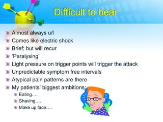 Difficult to bear

Almost always u/l
Comes like electric shock
Brief; but will recur
„Paralysing‟
Light pressure on trigger points will trigger the attack
Unpredictable symptom free intervals
Atypical pain patterns are there
My patients‟ biggest ambitions:
   Eating….
   Shaving….
   Make up face….
 