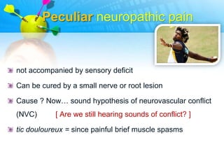 Peculiar neuropathic pain


not accompanied by sensory deficit

Can be cured by a small nerve or root lesion

Cause ? Now… sound hypothesis of neurovascular conflict
(NVC)      [ Are we still hearing sounds of conflict? ]

tic douloureux = since painful brief muscle spasms
 