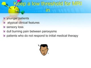 Keep a low threshold for MRI
                  in
younger patients
 atypical clinical features
sensory loss
dull burning pain between paroxysms
patients who do not respond to initial medical therapy
 