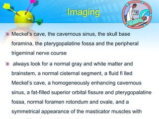Imaging

Meckel‟s cave, the cavernous sinus, the skull base
foramina, the pterygopalatine fossa and the peripheral
trigeminal nerve course

always look for a normal gray and white matter and
brainstem, a normal cisternal segment, a fluid fi lled
Meckel‟s cave, a homogeneously enhancing cavernous
sinus, a fat-filled superior orbital fissure and pterygopalatine
fossa, normal foramen rotondum and ovale, and a
symmetrical appearance of the masticator muscles with
 