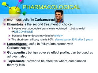 PHARMACOLOGICAL

enormous belief in Carbamazepine
Phenytoin is the second treatment of choice
  3 weeks over,adequate serum levels obtained…..but no relief
  DISCONTINUE
  because higher doses may lead to toxicity.
  The short-term efficacy rate is 60%; decreases to 30% after 2 years
Lamotrigene useful in failure/intolerance with
Carbamazepine
Gabapentin : benign adverse effect profile, can be used as
adjuvant also
Topiramate: proved to be effective where combination
therapy fails
 