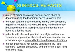 SURGICAL Rx-FACTS

aimed at either destroying parts of nerve fibers or
decompressing the trigeminal nerve to relieve pain
although surgical treatment may initially be successful,
trigeminal neuralgia may recur retry medical therapy
[because drugs that were previously ineffective may
become effective later]
patients with classic trigeminal neuralgia, evidence of
vascular compression, shorter duration of disease, and no
previous surgery respond better to all treatment options.
In such patients, MVD can be considered the “gold
standard” surgical procedure, and it offers the best long
term cure rates.
 