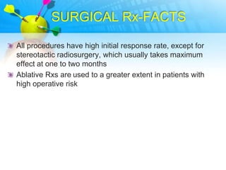 SURGICAL Rx-FACTS

All procedures have high initial response rate, except for
stereotactic radiosurgery, which usually takes maximum
effect at one to two months
Ablative Rxs are used to a greater extent in patients with
high operative risk
 