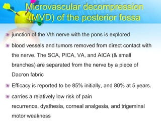 Microvascular decompression
      (MVD) of the posterior fossa
junction of the Vth nerve with the pons is explored

blood vessels and tumors removed from direct contact with
the nerve. The SCA, PICA, VA, and AICA (& small
branches) are separated from the nerve by a piece of
Dacron fabric

Efficacy is reported to be 85% initially, and 80% at 5 years.

carries a relatively low risk of pain
recurrence, dysthesia, corneal analgesia, and trigeminal
motor weakness
 